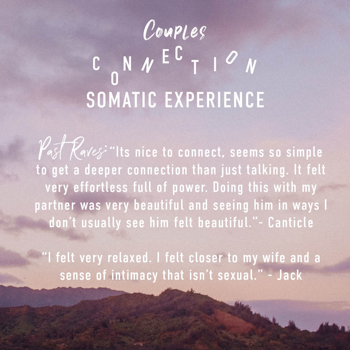 Couples Connection Somatic Experience "Past Raves: “Its nice to connect, seems so simple to get a deeper connection than just talking. It felt very effortless full of power. Doing this with my partner was very beautiful and seeing him in ways I don’t usually see him felt beautiful.”- Canticle  “I felt very relaxed. I felt closer to my wife and a sense of intimacy that isn’t sexual.” - Jack" over sunset mountain image